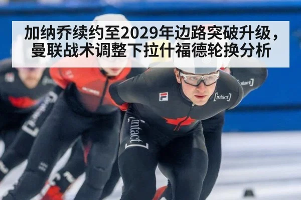 加纳乔续约至2029年边路突破升级,曼联战术调整下拉什福德轮换分析